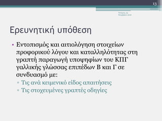 Ερευνητική υπόθεση
• Εντοπισμός και αιτιολόγηση στοιχείων
προφορικού λόγου και καταλληλότητας στη
γραπτή παραγωγή υποψηφίων του ΚΠΓ
γαλλικής γλώσσας επιπέδων Β και Γ σε
συνδυασμό με:
▫ Τις ανά κειμενικό είδος απαιτήσεις
▫ Τις στοχευμένες γραπτές οδηγίες
Τετάρτη, 23
Νοεμβρίου 2016
13
 