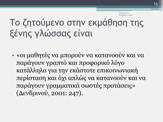 Το ζητούμενο στην εκμάθηση της
ξένης γλώσσας είναι
• «οι μαθητές να μπορούν να κατανοούν και να
παράγουν γραπτό και προφορικό λόγο
κατάλληλο για την εκάστοτε επικοινωνιακή
περίσταση και όχι απλώς να κατανοούν και να
παράγουν γραμματικά σωστές προτάσεις»
(Δενδρινού, 2001: 247).
Τετάρτη, 23
Νοεμβρίου 2016
15
 
