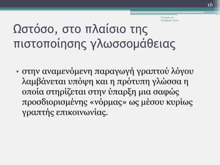 Ωστόσο, στο πλαίσιο της
πιστοποίησης γλωσσομάθειας
• στην αναμενόμενη παραγωγή γραπτού λόγου
λαμβάνεται υπόψη και η πρότυπη γλώσσα η
οποία στηρίζεται στην ύπαρξη μια σαφώς
προσδιορισμένης «νόρμας» ως μέσου κυρίως
γραπτής επικοινωνίας.
Τετάρτη, 23
Νοεμβρίου 2016
16
 