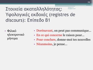 Στοιχεία ακαταλληλότητας:
Υφολογικές εκδοχές (registres de
discours): Επίπεδο Β1
• Φιλικό
ηλεκτρονικό
μήνυμα
• Dorénavant, on peut pas communique…
• En ce qui concerne le raison pour…
• Pour conclure, donne-moi tes nouvelles
• Néanmoins, je pense…
Τετάρτη, 23
Νοεμβρίου 2016
19
 
