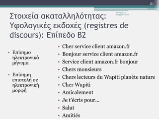 Στοιχεία ακαταλληλότητας:
Υφολογικές εκδοχές (registres de
discours): Επίπεδο Β2
• Επίσημο
ηλεκτρονικό
μήνυμα
• Επίσημη
επιστολή σε
ηλεκτρονική
μορφή
• Cher service client amazon.fr
• Bonjour service client amazon.fr
• Service client amazon.fr bonjour
• Chers monsieurs
• Chers lecteurs du Wapiti planète nature
• Cher Wapiti
• Amicalement
• Je t’écris pour…
• Salut
• Amitiés
Τετάρτη, 23
Νοεμβρίου 2016
21
 