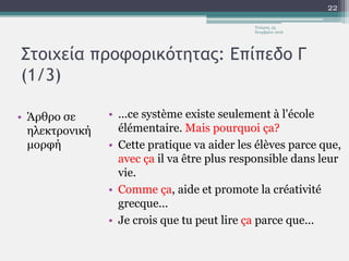Στοιχεία προφορικότητας: Επίπεδο Γ
(1/3)
• Άρθρο σε
ηλεκτρονική
μορφή
• ...ce système existe seulement à l'école
élémentaire. Mais pourquoi ça?
• Cette pratique va aider les élèves parce que,
avec ça il va être plus responsible dans leur
vie.
• Comme ça, aide et promote la créativité
grecque...
• Je crois que tu peut lire ça parce que...
Τετάρτη, 23
Νοεμβρίου 2016
22
 