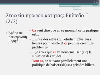Στοιχεία προφορικότητας: Επίπεδο Γ
(2/3)
• Άρθρο σε
ηλεκτρονική
μορφή
• Ça veut dire que en ce moment cette pratique
est...
• … il y a des élèves qui étudient plusieurs
heures pour l'école et ça peut les créer des
problèmes...
• … je crois que ça va nenormaliser (sic) la
situation des études.
• Tout ça, en suivant parallelement une
politique de baiser (sic) ses prix des billets.
Τετάρτη, 23
Νοεμβρίου 2016
23
 