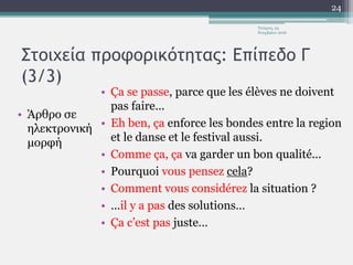 Στοιχεία προφορικότητας: Επίπεδο Γ
(3/3)
• Άρθρο σε
ηλεκτρονική
μορφή
• Ça se passe, parce que les élèves ne doivent
pas faire...
• Eh ben, ça enforce les bondes entre la region
et le danse et le festival aussi.
• Comme ça, ça va garder un bon qualité...
• Pourquoi vous pensez cela?
• Comment vous considérez la situation ?
• …il y a pas des solutions…
• Ça c’est pas juste…
Τετάρτη, 23
Νοεμβρίου 2016
24
 