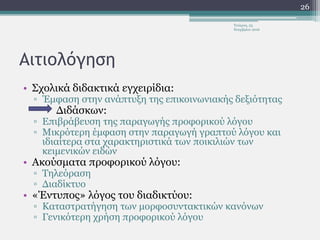 Αιτιολόγηση
• Σχολικά διδακτικά εγχειρίδια:
▫ Έμφαση στην ανάπτυξη της επικοινωνιακής δεξιότητας
Διδάσκων:
▫ Επιβράβευση της παραγωγής προφορικού λόγου
▫ Μικρότερη έμφαση στην παραγωγή γραπτού λόγου και
ιδιαίτερα στα χαρακτηριστικά των ποικιλιών των
κειμενικών ειδών
• Ακούσματα προφορικού λόγου:
▫ Τηλεόραση
▫ Διαδίκτυο
• «Έντυπος» λόγος του διαδικτύου:
▫ Καταστρατήγηση των μορφοσυντακτικών κανόνων
▫ Γενικότερη χρήση προφορικού λόγου
Τετάρτη, 23
Νοεμβρίου 2016
26
 