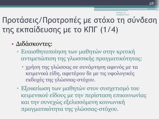 Προτάσεις/Προτροπές με στόχο τη σύνδεση
της εκπαίδευσης με το ΚΠΓ (1/4)
• Διδάσκοντες:
▫ Ευαισθητοποίηση των μαθητών στην κριτική
αντιμετώπιση της γλωσσικής πραγματικότητας:
 χρήση της γλώσσας σε συνάρτηση αφενός με τα
κειμενικά είδη, αφετέρου δε με τις υφολογικές
εκδοχές της γλώσσας-στόχου.
▫ Εξοικείωση των μαθητών στον συσχετισμό του
κειμενικού είδους με την περίσταση επικοινωνίας
και την συνεχώς εξελισσόμενη κοινωνική
πραγματικότητα της γλώσσας-στόχου.
Τετάρτη, 23
Νοεμβρίου 2016
28
 