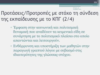 Προτάσεις/Προτροπές με στόχο τη σύνδεση
της εκπαίδευσης με το ΚΠΓ (2/4)
▫ Έμφαση στην κοινωνική και πολιτισμική
δυναμική που αναδύουν τα κειμενικά είδη σε
συνάρτηση με το πολιτισμικό πλαίσιο στο οποίο
απαντώνται και λειτουργούν.
▫ Ενθάρρυνση και υποστήριξη των μαθητών στην
παραγωγή γραπτού λόγου με σεβασμό στις
ιδιαιτερότητες της γλώσσας-στόχου.
Τετάρτη, 23
Νοεμβρίου 2016
29
 