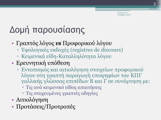 Δομή παρουσίασης
• Γραπτός λόγος vs Προφορικού λόγου
▫ Υφολογικές εκδοχές (registres de discours)
▫ Κειμενικά είδη-Καταλληλότητα λόγου
• Ερευνητική υπόθεση
▫ Εντοπισμός και αιτιολόγηση στοιχείων προφορικού
λόγου στη γραπτή παραγωγή υποψηφίων του ΚΠΓ
γαλλικής γλώσσας επιπέδων Β και Γ σε συνάρτηση με:
 Τις ανά κειμενικό είδος απαιτήσεις
 Τις στοχευμένες γραπτές οδηγίες
• Αιτιολόγηση
• Προτάσεις/Προτροπές
Τετάρτη, 23
Νοεμβρίου 2016
3
 
