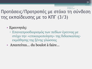Προτάσεις/Προτροπές με στόχο τη σύνδεση
της εκπαίδευσης με το ΚΠΓ (3/3)
• Ερευνητές:
▫ Επαναπροσδιορισμός των πεδίων έρευνας με
στόχο την «επικαιροποίηση» της διδασκαλίας-
εκμάθησης της ξένης γλώσσας
• Απαιτείται… du boulot à faire…
Τετάρτη, 23
Νοεμβρίου 2016
31
 