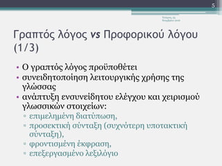 Γραπτός λόγος vs Προφορικού λόγου
(1/3)
• Ο γραπτός λόγος προϋποθέτει
• συνειδητοποίηση λειτουργικής χρήσης της
γλώσσας
• ανάπτυξη ενσυνείδητου ελέγχου και χειρισμού
γλωσσικών στοιχείων:
▫ επιμελημένη διατύπωση,
▫ προσεκτική σύνταξη (συχνότερη υποτακτική
σύνταξη),
▫ φροντισμένη έκφραση,
▫ επεξεργασμένο λεξιλόγιο
Τετάρτη, 23
Νοεμβρίου 2016
5
 