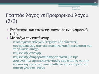 Γραπτός λόγος vs Προφορικού λόγου
(2/3)
• Εντάσσεται και υπακούει πάντα σε ένα κειμενικό
είδος
• Με στόχο την επιτέλεση:
▫ υφολογικών εκδοχών (registres de discours),
συναρτώμενων από την επικοινωνιακή περίσταση και
τη γλώσσα-στόχο
▫ κειμενικής συνοχής
▫ κειμενικής διαφοροποίησης σε σχέση με την
ποικιλότητα της επικοινωνιακής περίστασης και την
κοινωνική πρακτική που πλάθεται και εκπορεύεται
από τη γλώσσα-στόχο
Τετάρτη, 23
Νοεμβρίου 2016
6
 