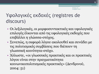 Υφολογικές εκδοχές (registres de
discours)
• Οι λεξιλογικές, οι μορφοσυντακτικές και υφολογικές
επιλογές έλκονται από τις υφολογικές εκδοχές που
επιβάλλει η γλώσσα-στόχος.
• Συνεπώς, η εκφορά λόγου ακολουθεί και συνάδει με
τις πολιτισμικές συμβάσεις που διέπουν τη
γλωσσική κοινότητα-στόχο.
• Άλλωστε, «οι γλωσσικές πρακτικές και οι πρακτικές
λόγου είναι στην πραγματικότητα
κοινωνικοπολιτισμικές πρακτικές» (Δενδρινού,
2004: 51)
Τετάρτη, 23
Νοεμβρίου 2016
9
 