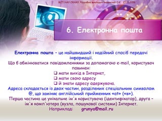 6. Електронна пошта
Електронна пошта – це найшвидший і надійний спосіб передачі
інформації.
Що б обмінюватися повідомленнями за допомогою e-mail, користувач
повинен:
 мати вихід в Інтернет,
 мати свою адресу
 й знати адресу одержувача.
Адреса складається із двох частин, розділених спеціальним символом
@, що заміняє англійський прийменник «at» («в»).
Перша частина це унікальне ім'я користувача (ідентифікатор), друга –
ім'я комп'ютера (вузла, пошукової системи) Інтернет.
Наприклад: grunya@mail.ru
ВСП НАУ СКНАУ. Розробив викладач Чиримпей О.Є. 23.11.2016
 