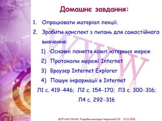 Домашнє завдання:
1. Опрацювати матеріал лекції.
2. Зробити конспект з питань для самостійного
вивчення:
1) Основні поняття комп'ютерних мереж
2) Протоколи мережі Internet
3) Браузер Internet Explorer
4) Пошук інформації в Internet
Л1 с. 419446; Л2 с. 154170; Л3 с. 300316;
Л4 с. 292316
ВСП НАУ СКНАУ. Розробив викладач Чиримпей О.Є. 23.11.2016
 