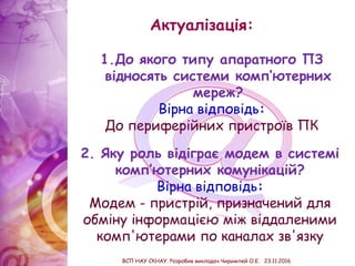 Актуалізація:
2. Яку роль відіграє модем в системі
комп’ютерних комунікацій?
Вірна відповідь:
Модем - пристрій, призначений для
обміну інформацією між віддаленими
комп'ютерами по каналах зв'язку
1.До якого типу апаратного ПЗ
відносять системи комп’ютерних
мереж?
Вірна відповідь:
До периферійних пристроїв ПК
ВСП НАУ СКНАУ. Розробив викладач Чиримпей О.Є. 23.11.2016
 