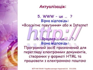 Актуалізація:
6. Браузер – це … ?
Вірна відповідь:
Програмний засіб призначений для
перегляду електронних документів,
створених у форматі HTML та
працювати з електронною поштою
5. WWW – це … ?
Вірна відповідь:
«Всесвітнє павутиння» або ж Internet
ВСП НАУ СКНАУ. Розробив викладач Чиримпей О.Є. 23.11.2016
 