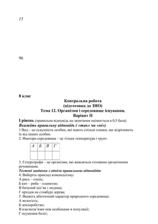 15
96
8 клас
Контрольна робота
(підготовка до ЗНО)
Тема 12. Організми і середовище існування.
Варіант ІІ
I рівень (правильна відповідь на запитання оцінюється в 0,5 бала)
Вкажіть правильну відповідь ( «так» чи «ні»)
1 Вид – це сукупність особин, які мають спільні ознаки, що відрізняють
їх від інших особин.
2. Фактори середовища – це тільки температура і грунт.
3. Гетеротрофи – це організми, які живляться готовими органічними
речовинами.
Тестові завдання з однією правильною відповіддю
4. Виберіть приклад коменсалізму:
А рись – олень;
Б кит – риба – планктон;
В бичачий ціп’як і людина;
Г орхідея на стовбурі дерева;
5. Вкажіть абіотичний характер природного середовища:
А вологість;
Б землеробство;
В взаємозв’язки між особинами в популяції;
Г осушення боліт;
А Б В Г
 