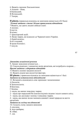 6. Вкажіть заказник Хмельниччини:
А Асканія – Нова;
Б Канівський;
В Ялтинський;
Г Товтри;
II рівень (правильна відповідь на запитання оцінюється в 0,5 бала)
Тестові завдання з двома і більше правильними відповідями
7 Вкажіть, що дають людині свійські олені:
А молоко;
Б взуття;
В кумис;
Г транспортний засіб;
8. Назви тварин, які віднесені до Червоної книги України.
А бурий ведмідь;
Б кіт степовий;
В орлан білохвіст;
Г косуля;
97
Доповніть незакінчені речення
9. Ланцюг живлення починається…
10. Список рідкісних і зникаючих видів організмів, які потребують охорони…
Прості завдання з відкритою відповіддю
11 Вкажіть основні завдання екології.
12. Вкажіть відомі вам екологічні фактори.
III рівень ( правильна відповідь на запитання оцінюється в 1 бал)
Завдання на встановлення відповідності
13. Встановіть відповідність між термінами і визначеннями:
А Екологія;
Б Зоопсихологія;
В Біоетика;
Г Біоніка;
1- наука, що вивчає поведінку тварин;
2 – наука про моральний бік взаємостосунків людини і всього живого світу;
3 – наука, що досліджує психіку і поведінку тварин.
4 – наука, яка вивчає вплив чинників неживої і живої природи на життя
організмів.
Завдання на логічну послідовності
14. Складіть схему ланцюга живлення
А. рослина;
Б. жук-гробарик;
В. зебра;
Г. лев.
 