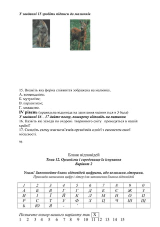 У завданні 15 зробіть підписи до малюнків
15. Вкажіть яка форма співжиття зображена на малюнку.
А. коменсалізм;
Б. мутуалізм;
В. паразитизм;
Г. хижацтво.
IV рівень (правильна відповідь на запитання оцінюється в 3 бала)
У завданні 16 – 17 дайте повну, поширену відповідь на питання
16. Назвіть які заходи по охороні тваринного світу проводяться в нашій
країні?
17. Складіть схему взаємозв’язків організмів однієї з екосистем своєї
місцевості.
98
Бланк відповідей
Тема 12. Організми і середовище їх існування
Варіант 2
Увага! Заповнюйте бланк відповідей цифрами, або великими літерами.
Приклади написання цифр і літер для заповнення бланка відповідей
1 2 3 4 5 6 7 8 9 0
А Б В Г Г Д Е Є Ж З
И І Ї Й К Л М Н О П
Р С Т У Ф Х Ц Ч Ш Щ
Ь Ю Я - ’
Позначте номер вашого варіанту так Х
1 2 3 4 5 6 7 8 9 10 11 12 13 14 15
 