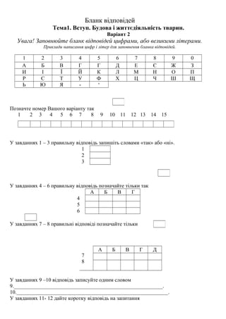 Бланк відповідей
Тема1. Вступ. Будова і життєдіяльність тварин.
Варіант 2
Увага! Заповнюйте бланк відповідей цифрами, або великими літерами.
Приклади написання цифр і літер для заповнення бланка відповідей.
1 2 3 4 5 6 7 8 9 0
А Б В Г Г Д Е Є Ж З
И І Ї Й К Л М Н О П
Р С Т У Ф Х Ц Ч Ш Щ
Ь Ю Я - ‘
Позначте номер Вашого варіанту так
1 2 3 4 5 6 7 8 9 10 11 12 13 14 15
У завданнях 1 – 3 правильну відповідь запишіть словами «так» або «ні».
1
2
3
У завданнях 4 – 6 правильну відповідь позначайте тільки так
А Б В Г
4
5
6
У завданнях 7 – 8 правильні відповіді позначайте тільки
7
8
А Б В Г Д
У завданнях 9 –10 відповідь записуйте одним словом
9.________________________________________________________.
10._________________________________________________________.
У завданнях 11- 12 дайте коротку відповідь на запитання
 