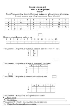 Бланк відповідей
Тема 2. Найпростіші
Варіант 1
Увага! Заповнюйте бланк відповідей цифрами, або великими літерами.
Приклади написання цифр і літер для заповнення бланка відповідей.
1 2 3 4 5 6 7 8 9 0
А Б В Г Г Д Е Є Ж З
И І Ї Й К Л М Н О П
Р С Т У Ф Х Ц Ч Ш Щ
Ь Ю Я - ‘
Позначте номер Вашого варіанту так
1 2 3 4 5 6 7 8 9 10 11 12 13 14 15
У завданнях 1 – 3 правильну відповідь запишіть словами «так» або «ні».
1 Ні
2 Так
3 Ні
У завданнях 4 – 6 правильну відповідь позначайте тільки так
А Б В Г
4
5
6
У завданнях 7 – 8 правильні відповіді позначайте тільки
7
8
А Б В Г Д
У завданнях 9 – 10 відповідь записуйте одним словом
9. __Муха- цеце______________________________________________________.
10.__Кон’югація_______________________________________________________.
У завданнях 11-12 дайте коротку відповідь на запитання
11.__Малярійний плазмодій, токсоплазма._____________________________________
 