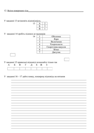 12. Всією поверхнею тіла__________________________________________________
У завданні 13 встановіть відповідність
13 А 2
Б 3
В 1
У завданні 14 зробіть підписи до малюнків
14 1 Оболонка
2 Ядро
3 Включення
4 Хлоропласти
5 Скоротлива вакуоля
6 Вічко
7 Джгутик
У завданні 15 правильні відповіді позначайте тільки так
А Б В Г Д Е Ж З
У завданні 16 – 17 дайте повну, поширену відповідь на питання
____________________________________________________________________
____________________________________________________________________
____________________________________________________________________
____________________________________________________________________
____________________________________________________________________
____________________________________________________________________
____________________________________________________________________
____________________________________________________________________
____________________________________________________________________
____________________________________________________________________
____________________________________________________________________
____________________________________________________________________
____________________________________________________________________
____________________________________________________________________
____________________________________________________________________
____________________________________________________________________
____________________________________________________________________
____________________________________________________________________
____________________________________________________________________
____________________________________________________________________
 