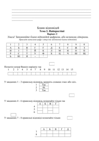 ____________________________________________________________________
____________________________________________________________________
____________________________________________________________________
____________________________________________________________________
__________________
Бланк відповідей
Тема 2. Найпростіші
Варіант 2
Увага! Заповнюйте бланк відповідей цифрами, або великими літерами.
Приклади написання цифр і літер для заповнення бланка відповідей.
1 2 3 4 5 6 7 8 9 0
А Б В Г Г Д Е Є Ж З
И І Ї Й К Л М Н О П
Р С Т У Ф Х Ц Ч Ш Щ
Ь Ю Я - ‘
Позначте номер Вашого варіанту так
1 2 3 4 5 6 7 8 9 10 11 12 13 14 15
У завданнях 1 – 3 правильну відповідь запишіть словами «так» або «ні».
1 Так
2 Ні
3 Так
У завданнях 4 – 6 правильну відповідь позначайте тільки так
А Б В Г
4
5
6
У завданнях 7 – 8 правильні відповіді позначайте тільки
7
8
А Б В Г Д
 