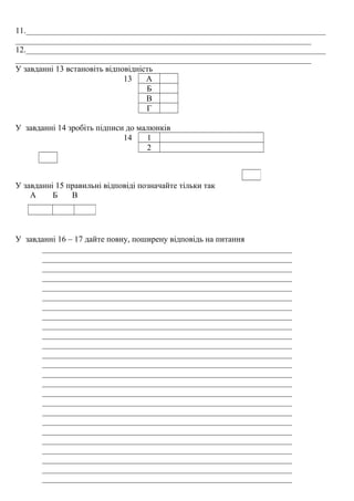 11.________________________________________________________________________
_______________________________________________________________________
12.________________________________________________________________________
_______________________________________________________________________
У завданні 13 встановіть відповідність
13 А
Б
В
Г
У завданні 14 зробіть підписи до малюнків
14 1
2
У завданні 15 правильні відповіді позначайте тільки так
А Б В
У завданні 16 – 17 дайте повну, поширену відповідь на питання
____________________________________________________________
____________________________________________________________
____________________________________________________________
____________________________________________________________
____________________________________________________________
____________________________________________________________
____________________________________________________________
____________________________________________________________
____________________________________________________________
____________________________________________________________
____________________________________________________________
____________________________________________________________
____________________________________________________________
____________________________________________________________
____________________________________________________________
____________________________________________________________
____________________________________________________________
____________________________________________________________
____________________________________________________________
____________________________________________________________
____________________________________________________________
____________________________________________________________
____________________________________________________________
____________________________________________________________
____________________________________________________________
 