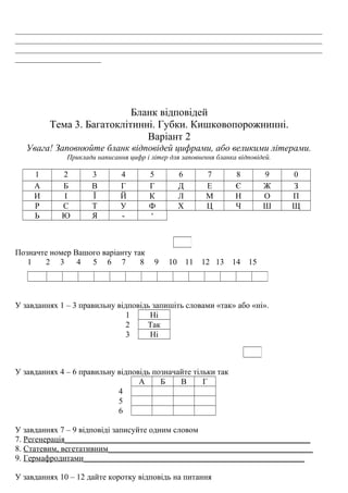 ___________________________________________________________________________
___________________________________________________________________________
___________________________________________________________________________
_____________________
Бланк відповідей
Тема 3. Багатоклітинні. Губки. Кишковопорожнинні.
Варіант 2
Увага! Заповнюйте бланк відповідей цифрами, або великими літерами.
Приклади написання цифр і літер для заповнення бланка відповідей.
1 2 3 4 5 6 7 8 9 0
А Б В Г Г Д Е Є Ж З
И І Ї Й К Л М Н О П
Р С Т У Ф Х Ц Ч Ш Щ
Ь Ю Я - ‘
Позначте номер Вашого варіанту так
1 2 3 4 5 6 7 8 9 10 11 12 13 14 15
У завданнях 1 – 3 правильну відповідь запишіть словами «так» або «ні».
1 Ні
2 Так
3 Ні
У завданнях 4 – 6 правильну відповідь позначайте тільки так
А Б В Г
4
5
6
У завданнях 7 – 9 відповіді записуйте одним словом
7. Регенерація____________________________________________________________
8. Статевим, вегетативним__________________________________________________
9. Гермафродитами______________________________________________________
У завданнях 10 – 12 дайте коротку відповідь на питання
 