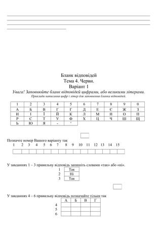 ___________________________________________________________________________
___________________________________________________________________________
___________________________________________________________________________
_______________________________
Бланк відповідей
Тема 4. Черви.
Варіант 1
Увага! Заповнюйте бланк відповідей цифрами, або великими літерами.
Приклади написання цифр і літер для заповнення бланка відповідей.
1 2 3 4 5 6 7 8 9 0
А Б В Г Г Д Е Є Ж З
И І Ї Й К Л М Н О П
Р С Т У Ф Х Ц Ч Ш Щ
Ь Ю Я - ‘
Позначте номер Вашого варіанту так
1 2 3 4 5 6 7 8 9 10 11 12 13 14 15
У завданнях 1 – 3 правильну відповідь запишіть словами «так» або «ні».
1 Так
2 Ні
3 Так
У завданнях 4 – 6 правильну відповідь позначайте тільки так
А Б В Г
4
5
6
 