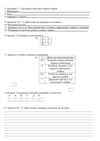 У завданнях 7 – 9 відповіді записуйте одним словом
7. Проміжним.____________________________________________________________
8. Гали__________________________________________________________________
9. Середньої і задньої______________________________________________________
У завданнях 10 – 12 дайте коротку відповідь на питання
10. Рештками рослин______________________________________________________
11. Довжина тіла 15 м. Тіло складається з головки з присосками, шийки та члеників.
12. Поширена в струмках, річках, ставках, озерах_____________________________
У завданні 13 встановіть відповідність
13 А 3
Б 1
В 2
У завданні 14 зробіть підписи до малюнків
14 1 Яйця, що виведені назовні
2-3 Розвиток і вихід личинки
першого покоління
4 Розвиток личинки в тілі
першого проміжного
хазяїна
5-6 Розвиток личинки в тілі
другого хазяїна
7 Дорослий черв’як у тілі
остаточного хазяїна
У завданні 15 правильні відповіді позначайте тільки так
А Б В Г Д Е
У завданні 16 – 17 дайте повну, поширену відповідь на питання
___________________________________________________________________________
___________________________________________________________________________
___________________________________________________________________________
___________________________________________________________________________
___________________________________________________________________________
___________________________________________________________________________
___________________________________________________________________________
___________________________________________________________________________
___________________________________________________________________________
___________________________________________________________________________
 