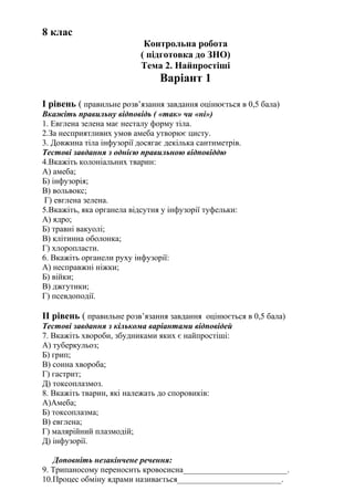 8 клас
Контрольна робота
( підготовка до ЗНО)
Тема 2. Найпростіші
Варіант 1
І рівень ( правильне розв’язання завдання оцінюється в 0,5 бала)
Вкажіть правильну відповідь ( «так» чи «ні»)
1. Евглена зелена має несталу форму тіла.
2.За несприятливих умов амеба утворює цисту.
3. Довжина тіла інфузорії досягає декілька сантиметрів.
Тестові завдання з однією правильною відповіддю
4.Вкажіть колоніальних тварин:
А) амеба;
Б) інфузорія;
В) вольвокс;
Г) евглена зелена.
5.Вкажіть, яка органела відсутня у інфузорії туфельки:
А) ядро;
Б) травні вакуолі;
В) клітинна оболонка;
Г) хлоропласти.
6. Вкажіть органели руху інфузорії:
А) несправжні ніжки;
Б) війки;
В) джгутики;
Г) псевдоподії.
ІІ рівень ( правильне розв’язання завдання оцінюється в 0,5 бала)
Тестові завдання з кількома варіантами відповідей
7. Вкажіть хвороби, збудниками яких є найпростіші:
А) туберкульоз;
Б) грип;
В) сонна хвороба;
Г) гастрит;
Д) токсоплазмоз.
8. Вкажіть тварин, які належать до споровиків:
А)Амеба;
Б) токсоплазма;
В) евглена;
Г) малярійний плазмодій;
Д) інфузорії.
Доповніть незакінчене речення:
9. Трипаносому переносить кровосисна_________________________.
10.Процес обміну ядрами називається_________________________.
 