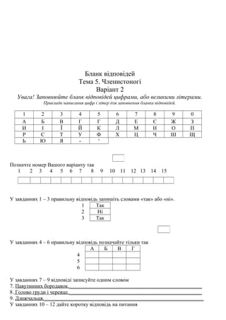 Бланк відповідей
Тема 5. Членистоногі
Варіант 2
Увага! Заповнюйте бланк відповідей цифрами, або великими літерами.
Приклади написання цифр і літер для заповнення бланка відповідей.
1 2 3 4 5 6 7 8 9 0
А Б В Г Г Д Е Є Ж З
И І Ї Й К Л М Н О П
Р С Т У Ф Х Ц Ч Ш Щ
Ь Ю Я - ‘
Позначте номер Вашого варіанту так
1 2 3 4 5 6 7 8 9 10 11 12 13 14 15
У завданнях 1 – 3 правильну відповідь запишіть словами «так» або «ні».
1 Так
2 Ні
3 Так
У завданнях 4 – 6 правильну відповідь позначайте тільки так
А Б В Г
4
5
6
У завданнях 7 – 9 відповіді записуйте одним словом
7. Павутинних бородавок.__________________________________________________
8. Голово груди і черевце.__________________________________________________
9. Дзижчальця.____________________________________________________________
У завданнях 10 – 12 дайте коротку відповідь на питання
 