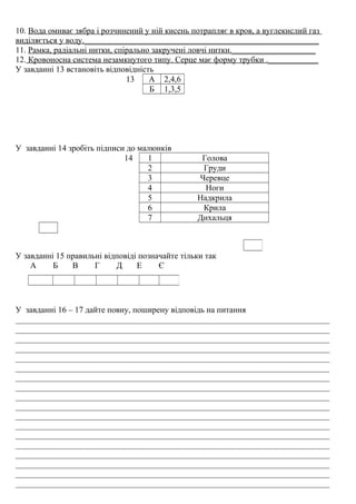 10. Вода омиває зябра і розчинений у ній кисень потрапляє в кров, а вуглекислий газ
виділяється у воду.________________________________________________________
11. Рамка, радіальні нитки, спірально закручені ловчі нитки.____________________
12. Кровоносна система незамкнутого типу. Серце має форму трубки .____________
У завданні 13 встановіть відповідність
13 А 2,4,6
Б 1,3,5
У завданні 14 зробіть підписи до малюнків
14 1 Голова
2 Груди
3 Черевце
4 Ноги
5 Надкрила
6 Крила
7 Дихальця
У завданні 15 правильні відповіді позначайте тільки так
А Б В Г Д Е Є
У завданні 16 – 17 дайте повну, поширену відповідь на питання
___________________________________________________________________________
___________________________________________________________________________
___________________________________________________________________________
___________________________________________________________________________
___________________________________________________________________________
___________________________________________________________________________
___________________________________________________________________________
___________________________________________________________________________
___________________________________________________________________________
___________________________________________________________________________
___________________________________________________________________________
___________________________________________________________________________
___________________________________________________________________________
___________________________________________________________________________
___________________________________________________________________________
___________________________________________________________________________
___________________________________________________________________________
___________________________________________________________________________
 