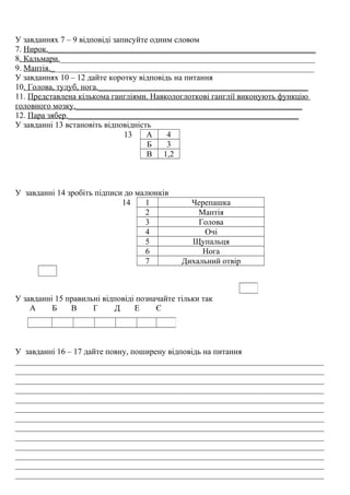 У завданнях 7 – 9 відповіді записуйте одним словом
7. Нирок._________________________________________________________________
8. Кальмари.______________________________________________________________
9. Мантія.________________________________________________________________
У завданнях 10 – 12 дайте коротку відповідь на питання
10. Голова, тулуб, нога.___________________________________________________
11. Представлена кількома гангліями. Навкологлоткові ганглії виконують функцію
головного мозку._______________________________________________________
12. Пара зябер.________________________________________________________
У завданні 13 встановіть відповідність
13 А 4
Б 3
В 1,2
У завданні 14 зробіть підписи до малюнків
14 1 Черепашка
2 Мантія
3 Голова
4 Очі
5 Щупальця
6 Нога
7 Дихальний отвір
У завданні 15 правильні відповіді позначайте тільки так
А Б В Г Д Е Є
У завданні 16 – 17 дайте повну, поширену відповідь на питання
___________________________________________________________________________
___________________________________________________________________________
___________________________________________________________________________
___________________________________________________________________________
___________________________________________________________________________
___________________________________________________________________________
___________________________________________________________________________
___________________________________________________________________________
___________________________________________________________________________
___________________________________________________________________________
___________________________________________________________________________
___________________________________________________________________________
___________________________________________________________________________
 