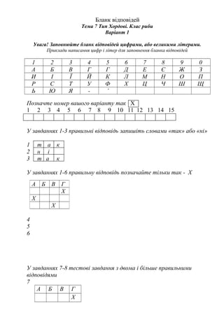 Бланк відповідей
Тема 7 Тип Хордові. Клас риби
Варіант 1
Увага! Заповнюйте бланк відповідей цифрами, або великими літерами.
Приклади написання цифр і літер для заповнення бланка відповідей
1 2 3 4 5 6 7 8 9 0
А Б В Г Г Д Е Є Ж З
И І Ї Й К Л М Н О П
Р С Т У Ф Х Ц Ч Ш Щ
Ь Ю Я - ’
Позначте номер вашого варіанту так Х
1 2 3 4 5 6 7 8 9 10 11 12 13 14 15
У завданнях 1-3 правильні відповідь запишіть словами «так» або «ні»
1 т а к
2 н і
3 т а к
У завданнях 1-6 правильну відповідь позначайте тільки так - Х
4
5
6
У завданнях 7-8 тестові завдання з двома і більше правильними
відповідями
7
А Б В Г
Х
А Б В Г
Х
Х
Х
 