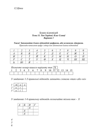 12.Цівка
Бланк відповідей
Тема 11. Тип Хордові. Клас Ссавці
Варіант 1
Увага! Заповнюйте бланк відповідей цифрами, або великими літерами.
Приклади написання цифр і літер для заповнення бланка відповідей
1 2 3 4 5 6 7 8 9 0
А Б В Г Г Д Е Є Ж З
И І Ї Й К Л М Н О П
Р С Т У Ф Х Ц Ч Ш Щ
Ь Ю Я - ’
Позначте номер вашого варіанту так Х
1 2 3 4 5 6 7 8 9 10 11 12 13 14 15
У завданнях 1-3 правильні відповідь запишіть словами «так» або «ні»
1 т а к
2 н і
3 н і
У завданнях 1-6 правильну відповідь позначайте тільки так - Х
4
5
6
А Б В Г
Х
Х
Х
 