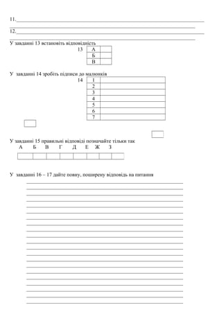 11.________________________________________________________________________
_______________________________________________________________________
12.________________________________________________________________________
_______________________________________________________________________
У завданні 13 встановіть відповідність
13 А
Б
В
У завданні 14 зробіть підписи до малюнків
14 1
2
3
4
5
6
7
У завданні 15 правильні відповіді позначайте тільки так
А Б В Г Д Е Ж З
У завданні 16 – 17 дайте повну, поширену відповідь на питання
____________________________________________________________
____________________________________________________________
____________________________________________________________
____________________________________________________________
____________________________________________________________
____________________________________________________________
____________________________________________________________
____________________________________________________________
____________________________________________________________
____________________________________________________________
____________________________________________________________
____________________________________________________________
____________________________________________________________
____________________________________________________________
____________________________________________________________
____________________________________________________________
____________________________________________________________
____________________________________________________________
____________________________________________________________
____________________________________________________________
____________________________________________________________
 