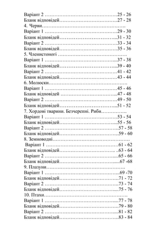 Варіант 2 ………………………………………25 - 26
Бланк відповідей………………………………27 - 28
4. Черви…………………………………………….
Варіант 1 ………………………………………29 - 30
Бланк відповідей…………………………...31 - 32
Варіант 2 ………………………………………33 - 34
Бланк відповідей………………………………35 - 36
5. Членистоногі …………………………………….
Варіант 1 ……………………………………....37 - 38
Бланк відповідей…………………………...39 - 40
Варіант 2 ………………………………………41 - 42
Бланк відповідей………………………………43 - 44
6. Молюски………………………………………….
Варіант 1 ………………………………………45 - 46
Бланк відповідей ……………………………...47 - 48
Варіант 2 ………………………………………49 - 50
Бланк відповідей…………………………...51 - 52
7. Хордові тварини. Безчерепні. Риби…………….
Варіант 1 ………………………………………53 - 54
Бланк відповідей………………………….…...55 - 56
Варіант 2 ……………………………………….57 - 58
Бланк відповідей……………………………….59 - 60
8. Земноводні…………………………………………
Варіант 1 ………………………………………61 - 62
Бланк відповідей…………………………….. ..63 - 64
Варіант 2 …………………………………….....65 - 66
Бланк відповідей……………………………......67 -68
9. Плазуни………………………………………….
Варіант 1 ………………………………………..69 -70
Бланк відповідей……………………………….71 - 72
Варіант 2 ……………………………………….73 - 74
Бланк відповідей…………………………….....75 - 76
10. Птахи…………………………………………….
Варіант 1 …………………………………….....77 - 78
Бланк відповідей……………………………….79 - 80
Варіант 2 …………………………………….....81 - 82
Бланк відповідей……………………………….83 - 84
 