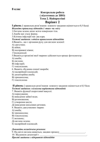 8 клас
Контрольна робота
( підготовка до ЗНО)
Тема 2. Найпростіші
Варіант 2
І рівень ( правильне розв’язання кожного завдання оцінюється в 0,5 бала)
Вкажіть правильну відповідь ( «так» чи «ні»)
1.Евглена зелена дихає всією поверхнею тіла.
2.Амеба має сталу форму.
3.Клітина інфузорії має два ядра.
Тестові завдання з однією правильною відповіддю
4.Вкажіть , що є органами руху для евглени зеленої:
А) джгутики;
Б) війки;
В) несправжні ніжки;
Г)псевдоподії.
5.Вкажіть,в організмі якої тварини здійснюється процес фотосинтезу:
А) амеби;
Б) евглени;
В) інфузорії;
Г) токсоплазми.
6. Вкажіть збудника сонної хвороби:
А) малярійний плазмодій;
Б) дизентерійна амеба;
В) трипаносома;
Г) токсоплазма
ІІ рівень ( правильне розв’язання кожного завдання оцінюється в 0,5 бала
Тестові завдання з кількома варіантами відповідей
7. Вкажіть функції скоротливої вакуолі:
А) пересування;
Б) виведення зайвої води;
В) розмноження;
Г) утворення цисти;
Д) виведення шкідливих речовин.
8. Вкажіть джгутикових тварин:
А) амеба;
Б) трипаносома;
В) токсоплазма;
Г) вольвокс;
Д) евглена зелена;
Е) малярійний плазмодій.
Доповніть незакінчене речення:
9. На світлі евглена живиться, завдяки процесу______________________.
10. Збудником дизентерії є ________________________________________.
Прості завдання з відкритою відповіддю
 
