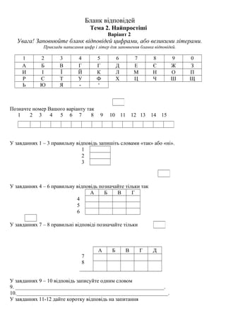 Бланк відповідей
Тема 2. Найпростіші
Варіант 2
Увага! Заповнюйте бланк відповідей цифрами, або великими літерами.
Приклади написання цифр і літер для заповнення бланка відповідей.
1 2 3 4 5 6 7 8 9 0
А Б В Г Г Д Е Є Ж З
И І Ї Й К Л М Н О П
Р С Т У Ф Х Ц Ч Ш Щ
Ь Ю Я - ‘
Позначте номер Вашого варіанту так
1 2 3 4 5 6 7 8 9 10 11 12 13 14 15
У завданнях 1 – 3 правильну відповідь запишіть словами «так» або «ні».
1
2
3
У завданнях 4 – 6 правильну відповідь позначайте тільки так
А Б В Г
4
5
6
У завданнях 7 – 8 правильні відповіді позначайте тільки
7
8
А Б В Г Д
У завданнях 9 – 10 відповідь записуйте одним словом
9. ________________________________________________________.
10._________________________________________________________.
У завданнях 11-12 дайте коротку відповідь на запитання
 