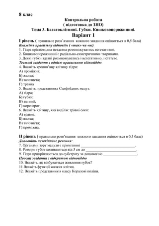 8 клас
Контрольна робота
( підготовка до ЗНО)
Тема 3. Багатоклітинні. Губки. Кишковопорожнинні.
Варіант 1
І рівень ( правильне розв’язання кожного завдання оцінюється в 0,5 бала)
Вкажіть правильну відповідь ( «так» чи «ні)
1. Гідра прісноводна нездатна розмножуватись вегетативно.
2. Кишковопорожнинні є радіально-симетричними тваринами.
3. Деякі губки здатні розмножуватись і вегетативно, і статево.
Тестові завдання з однією правильною відповіддю
4. Вкажіть кропив’яну клітину гідри:
А) проміжна;
Б) жалка;
В) залозиста;
Г) травна
5. Вкажіть представника Сцифоїдних медуз:
А) гідра;
Б) губки;
В) актинії;
Г) коренерот.
6. Вкажіть клітину, яка виділяє травні соки:
А) травна;
Б) жалка;
В) залозиста;
Г) проміжна.
ІІ рівень ( правильне розв’язання кожного завдання оцінюється в 0,5 бала)
Доповніть незакінчене речення:
7. Органами зору медузи є примітивні _____________________________.
8. Розміри губок коливаються від 5 см до ___________________________.
9. Гідра прикріплюється до субстрату за допомогою __________________.
Прості завдання з відкритою відповіддю
10. Вкажіть, як відбувається живлення губок?
11.Вкажіть функції жалких клітин.
12. Вкажіть представників класу Коралові поліпи.
 