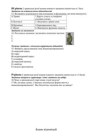 ІІІ рівень ( правильне розв’язання кожного завдання оцінюється в 1 бал)
Завдання на встановлення відповідності
13. Встановіть відповідність між клітинами та функціями, які вони виконують:
А.Травні 1.Беруть участь в утворенні
статевих клітин.
Б.Залозисті 2. Виділяють травні соки.
В.Проміжні 3.Перетравлюють їжу.
Г.Жалкі 4. Виконують функцію захисту.
Завдання за малюнком
14. Розгляньте малюнок і встановіть позначені частини:
1.
2.
3.
Тестове завдання з кількома варіантами відповідей
15. Виберіть представників типу Кишковопорожнинні:
А) морський павук;
Б) гідра;
В) мадрепоровий корал;
Г) планарія;
Д) морський анемон;
Е) лямблія;
Є) медуза хрестовичок.
ІVрівень ( правильне розв’язання кожного завдання оцінюється в 1,5 бала)
Завдання творчого характеру ( одне завдання на вибір)
16.Чому в прісноводної гідри немає стадії медузи?
17.Як, на вашу думку, з’явилась колоніальна форма життя у
кишковопорожнинних? Яке біологічне значення має це явище?
Бланк відповідей
 