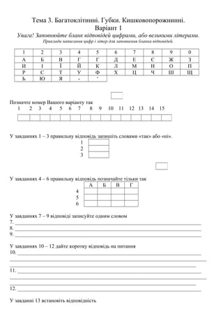 Тема 3. Багатоклітинні. Губки. Кишковопорожнинні.
Варіант 1
Увага! Заповнюйте бланк відповідей цифрами, або великими літерами.
Приклади написання цифр і літер для заповнення бланка відповідей.
1 2 3 4 5 6 7 8 9 0
А Б В Г Г Д Е Є Ж З
И І Ї Й К Л М Н О П
Р С Т У Ф Х Ц Ч Ш Щ
Ь Ю Я - ‘
Позначте номер Вашого варіанту так
1 2 3 4 5 6 7 8 9 10 11 12 13 14 15
У завданнях 1 – 3 правильну відповідь запишіть словами «так» або «ні».
1
2
3
У завданнях 4 – 6 правильну відповідь позначайте тільки так
А Б В Г
4
5
6
У завданнях 7 – 9 відповіді записуйте одним словом
7. _______________________________________________________________________
8. _______________________________________________________________________
9. _______________________________________________________________________
У завданнях 10 – 12 дайте коротку відповідь на питання
10. ______________________________________________________________________
___________________________________________________________________________
_______________________________________________________________________
11. ______________________________________________________________________
___________________________________________________________________________
_______________________________________________________________________
12. ______________________________________________________________________
У завданні 13 встановіть відповідність
 