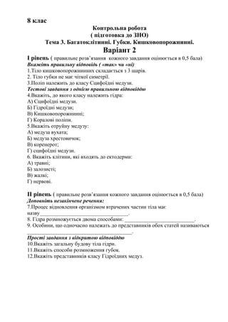 8 клас
Контрольна робота
( підготовка до ЗНО)
Тема 3. Багатоклітинні. Губки. Кишковопорожнинні.
Варіант 2
І рівень ( правильне розв’язання кожного завдання оцінюється в 0,5 бала)
Вкажіть правильну відповідь ( «так» чи «ні)
1.Тіло кишковопорожнинних складається з 3 шарів.
2. Тіло губки не має чіткої симетрії.
3.Поліп належить до класу Сцифоїдні медузи.
Тестові завдання з однією правильною відповіддю
4.Вкажіть, до якого класу належить гідра:
А) Сцифоїдні медузи.
Б) Гідроїдні медузи;
В) Кишковопорожнинні;
Г) Коралові поліпи.
5.Вкажіть отруйну медузу:
А) медуза вухата;
Б) медуза хрестовичок;
В) коренерот;
Г) сцифоїдні медузи.
6. Вкажіть клітини, які входять до ектодерми:
А) травні;
Б) залозисті;
В) жалкі;
Г) нервові.
ІІ рівень ( правильне розв’язання кожного завдання оцінюється в 0,5 бала)
Доповніть незакінчене речення:
7.Процес відновлення організмом втрачених частин тіла має
назву_________________________________.
8. Гідра розмножується двома способами: __________________________.
9. Особини, що одночасно належать до представників обох статей називаються
_______________________________________.
Прості завдання з відкритою відповіддю
10.Вкажіть загальну будову тіла гідри.
11.Вкажіть способи розмноження губок.
12.Вкажіть представників класу Гідроїдних медуз.
 