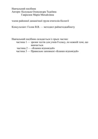 Навчальний посібник
Автори: Калуцька Олександра Тадеївна
Гаврилюк Марія Михайлівна
члени районної динамічної групи вчителів біології
Консультант: Голик В.В. — методист райметодкабінету
Навчальний посібник складається із трьох частин:
частина 1 — зразки тестів для учнів 8 класу, по кожній темі, що
вивчається
частина 2 — «Бланки відповідей»
частина 3 — Правильно заповнені «Бланки відповідей»
 
