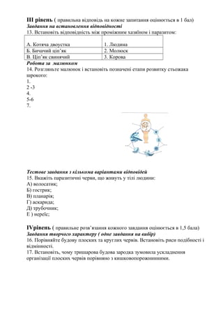 ІІІ рівень ( правильна відповідь на кожне запитання оцінюється в 1 бал)
Завдання на встановлення відповідності
13. Встановіть відповідність між проміжним хазяїном і паразитом:
А. Котяча двоустка 1. Людина
Б. Бичачий ціп’як 2. Молюск
В. Ціп’як свинячий 3. Корова
Робота за малюнком
14. Розгляньте малюнок і встановіть позначені етапи розвитку стьожака
шрокого:
1.
2 -3
4.
5-6
7.
Тестове завдання з кількома варіантами відповідей
15. Вкажіть паразитичні черви, що живуть у тілі людини:
А) волосатик;
Б) гострик;
В) планарія;
Г) аскарида;
Д) трубочник;
Е ) нереїс;
ІVрівень ( правильне розв’язання кожного завдання оцінюється в 1,5 бала)
Завдання творчого характеру ( одне завдання на вибір)
16. Порівняйте будову плоских та круглих червів. Встановіть риси подібності і
відмінності.
17. Встановіть, чому тришарова будова зародка зумовила ускладнення
організації плоских червів порівняно з кишковопорожнинними.
 