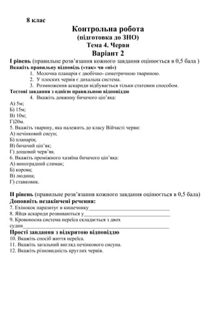 8 клас
Контрольна робота
(підготовка до ЗНО)
Тема 4. Черви
Варіант 2
І рівень (правильне розв’язання кожного завдання оцінюється в 0,5 бала )
Вкажіть правильну відповідь («так» чи «ні»)
1. Молочна планарія є двобічно- симетричною твариною.
2. У плоских червів є дихальна система.
3. Розмноження аскариди відбувається тільки статевим способом.
Тестові завдання з однією правильною відповіддю
4. Вкажіть довжину бичачого ціп’яка:
А) 5м;
Б) 15м;
В) 10м;
Г)20м.
5. Вкажіть тварину, яка належить до класу Війчасті черви:
А) печінковий сисун;
Б) планарія;
В) бичачий ціп’як;
Г) дощовий черв’як.
6. Вкажіть проміжного хазяїна бичачого ціп’яка:
А) виноградний слимак;
Б) корова;
В) людина;
Г) ставковик.
ІІ рівень (правильне розв’язання кожного завдання оцінюється в 0,5 бала)
Доповніть незакінчені речення:
7. Ехінокок паразитує в кишечнику_______________________________
8. Яйця аскариди розвиваються у_________________________________
9. Кровоносна система нереїса складається з двох
судин________________________________________________________
Прості завдання з відкритою відповіддю
10. Вкажіть спосіб життя нереїса.
11. Вкажіть загальний вигляд печінкового сисуна.
12. Вкажіть різновидність круглих червів.
 