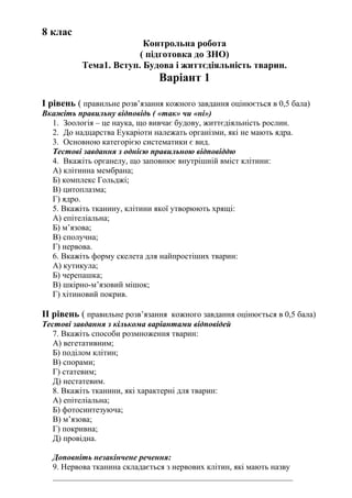 8 клас
Контрольна робота
( підготовка до ЗНО)
Тема1. Вступ. Будова і життєдіяльність тварин.
Варіант 1
І рівень ( правильне розв’язання кожного завдання оцінюється в 0,5 бала)
Вкажіть правильну відповідь ( «так» чи «ні»)
1. Зоологія – це наука, що вивчає будову, життєдіяльність рослин.
2. До надцарства Еукаріоти належать організми, які не мають ядра.
3. Основною категорією систематики є вид.
Тестові завдання з однією правильною відповіддю
4. Вкажіть органелу, що заповнює внутрішній вміст клітини:
А) клітинна мембрана;
Б) комплекс Гольджі;
В) цитоплазма;
Г) ядро.
5. Вкажіть тканину, клітини якої утворюють хрящі:
А) епітеліальна;
Б) м’язова;
В) сполучна;
Г) нервова.
6. Вкажіть форму скелета для найпростіших тварин:
А) кутикула;
Б) черепашка;
В) шкірно-м’язовий мішок;
Г) хітиновий покрив.
ІІ рівень ( правильне розв’язання кожного завдання оцінюється в 0,5 бала)
Тестові завдання з кількома варіантами відповідей
7. Вкажіть способи розмноження тварин:
А) вегетативним;
Б) поділом клітин;
В) спорами;
Г) статевим;
Д) нестатевим.
8. Вкажіть тканини, які характерні для тварин:
А) епітеліальна;
Б) фотосинтезуюча;
В) м’язова;
Г) покривна;
Д) провідна.
Доповніть незакінчене речення:
9. Нервова тканина складається з нервових клітин, які мають назву
__________________________________________________________
 