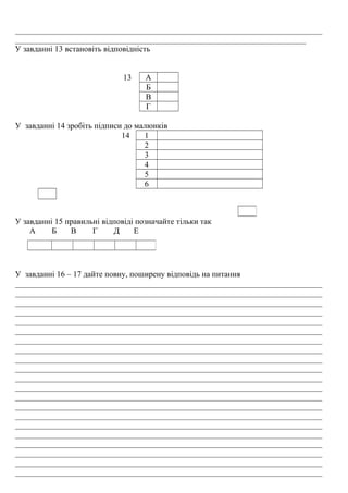 ___________________________________________________________________________
_______________________________________________________________________
У завданні 13 встановіть відповідність
13 А
Б
В
Г
У завданні 14 зробіть підписи до малюнків
14 1
2
3
4
5
6
У завданні 15 правильні відповіді позначайте тільки так
А Б В Г Д Е
У завданні 16 – 17 дайте повну, поширену відповідь на питання
___________________________________________________________________________
___________________________________________________________________________
___________________________________________________________________________
___________________________________________________________________________
___________________________________________________________________________
___________________________________________________________________________
___________________________________________________________________________
___________________________________________________________________________
___________________________________________________________________________
___________________________________________________________________________
___________________________________________________________________________
___________________________________________________________________________
___________________________________________________________________________
___________________________________________________________________________
___________________________________________________________________________
___________________________________________________________________________
___________________________________________________________________________
___________________________________________________________________________
___________________________________________________________________________
___________________________________________________________________________
___________________________________________________________________________
 